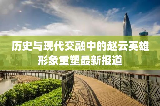 历史与现代交融中的赵云英雄形象重塑最新报道