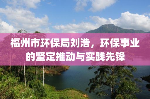 福州市环保局刘浩，环保事业的坚定推动与实践先锋