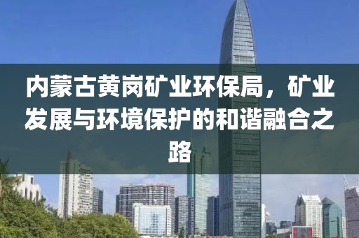 内蒙古黄岗矿业环保局，矿业发展与环境保护的和谐融合之路