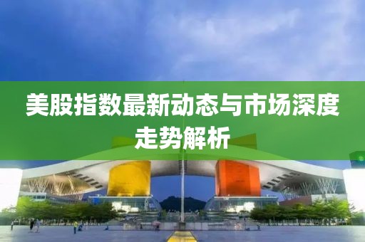 美股指数最新动态与市场深度走势解析