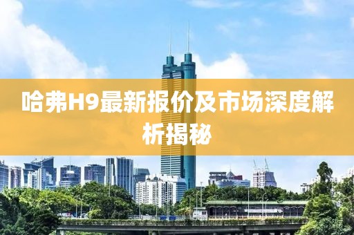 哈弗H9最新报价及市场深度解析揭秘