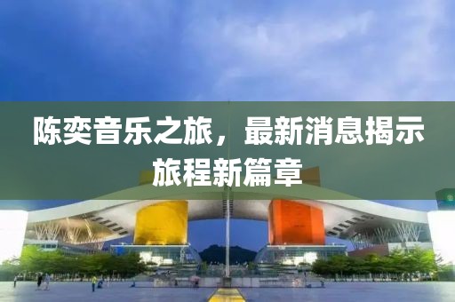 陈奕音乐之旅，最新消息揭示旅程新篇章