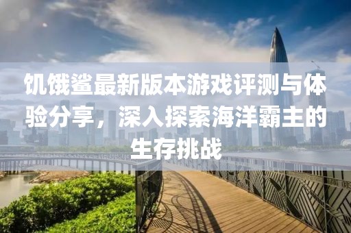 饥饿鲨最新版本游戏评测与体验分享，深入探索海洋霸主的生存挑战