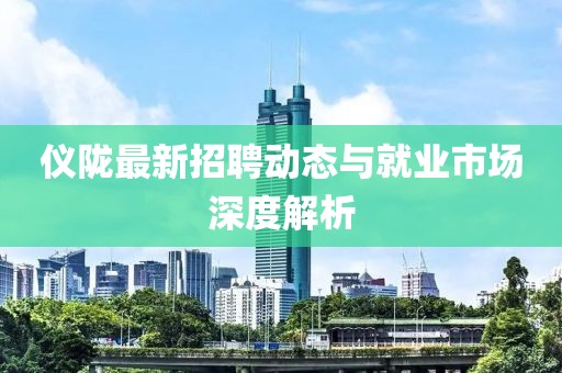 仪陇最新招聘动态与就业市场深度解析