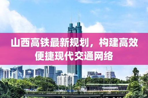 山西高铁最新规划，构建高效便捷现代交通网络