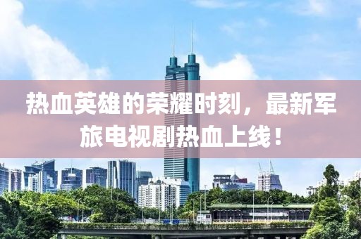 热血英雄的荣耀时刻，最新军旅电视剧热血上线！