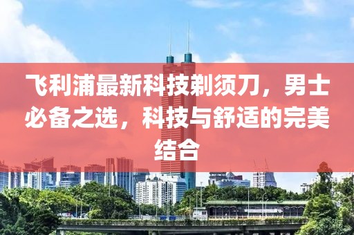 飞利浦最新科技剃须刀，男士必备之选，科技与舒适的完美结合