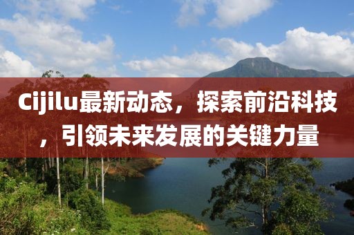 Cijilu最新动态，探索前沿科技，引领未来发展的关键力量