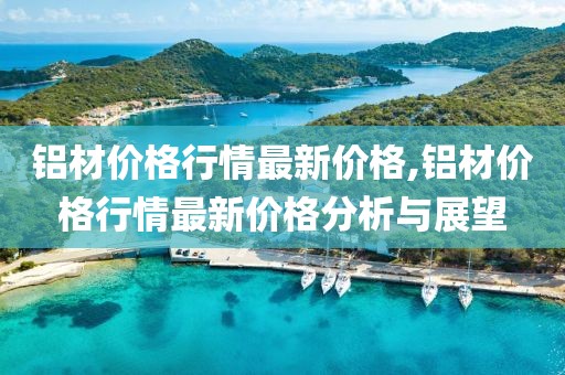 铝材价格行情最新价格,铝材价格行情最新价格分析与展望