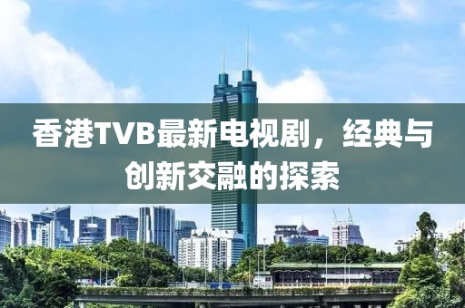 香港TVB最新电视剧，经典与创新交融的探索