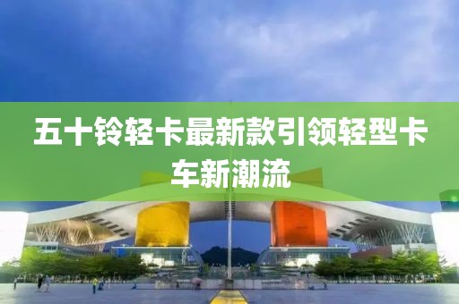 五十铃轻卡最新款引领轻型卡车新潮流