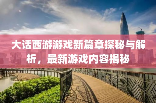 大话西游游戏新篇章探秘与解析，最新游戏内容揭秘