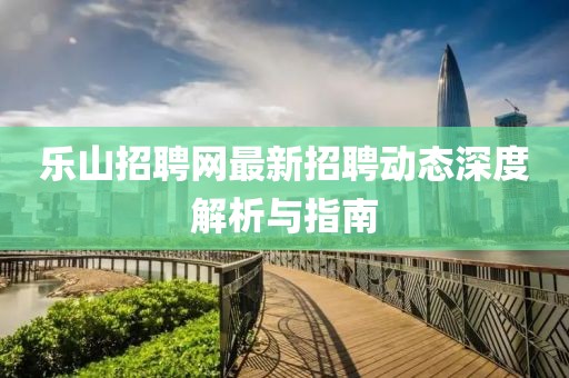 乐山招聘网最新招聘动态深度解析与指南