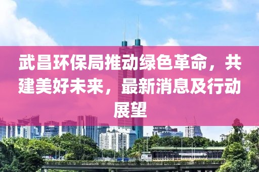 武昌环保局推动绿色革命，共建美好未来，最新消息及行动展望