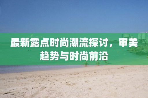 最新露点时尚潮流探讨，审美趋势与时尚前沿