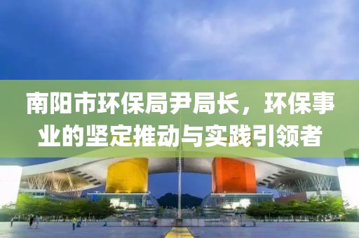 南阳市环保局尹局长，环保事业的坚定推动与实践引领者