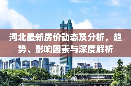 河北最新房价动态及分析，趋势、影响因素与深度解析