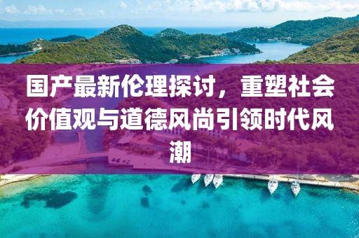 国产最新伦理探讨，重塑社会价值观与道德风尚引领时代风潮