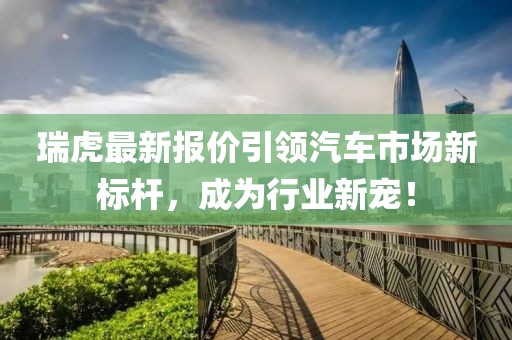 瑞虎最新报价引领汽车市场新标杆，成为行业新宠！