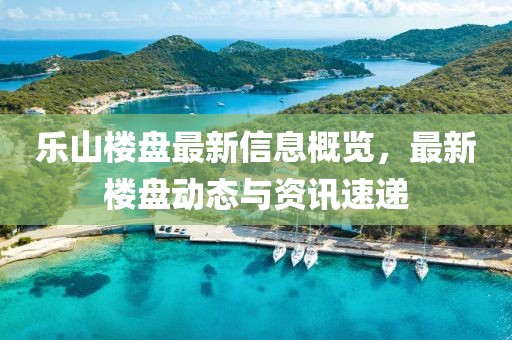 乐山楼盘最新信息概览，最新楼盘动态与资讯速递