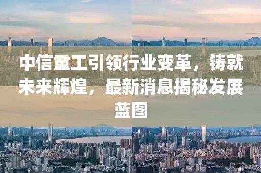 中信重工引领行业变革，铸就未来辉煌，最新消息揭秘发展蓝图