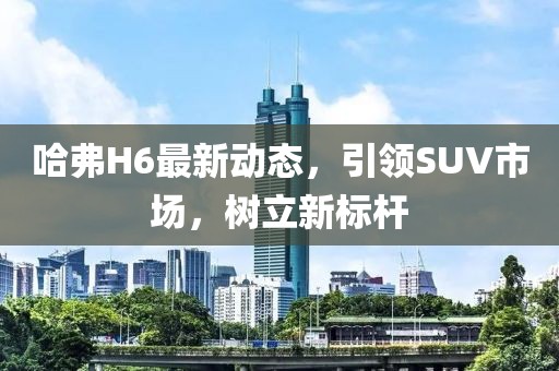 哈弗H6最新动态，引领SUV市场，树立新标杆