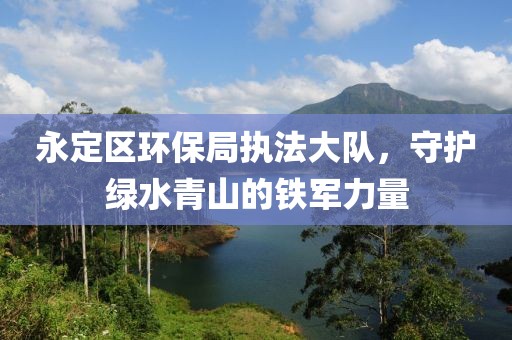 永定区环保局执法大队，守护绿水青山的铁军力量