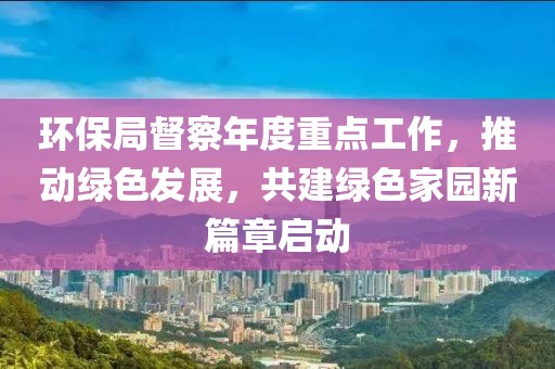 环保局督察年度重点工作，推动绿色发展，共建绿色家园新篇章启动