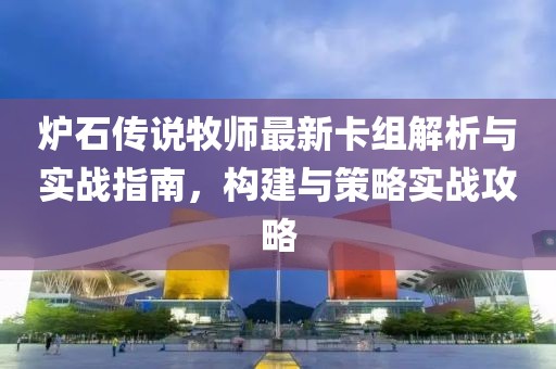 炉石传说牧师最新卡组解析与实战指南，构建与策略实战攻略