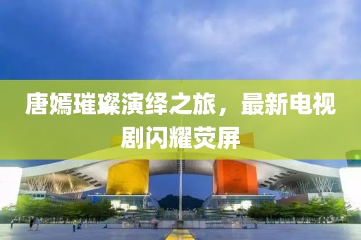 唐嫣璀璨演绎之旅，最新电视剧闪耀荧屏