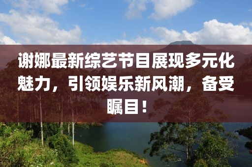 谢娜最新综艺节目展现多元化魅力，引领娱乐新风潮，备受瞩目！