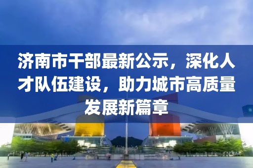 济南市干部最新公示，深化人才队伍建设，助力城市高质量发展新篇章