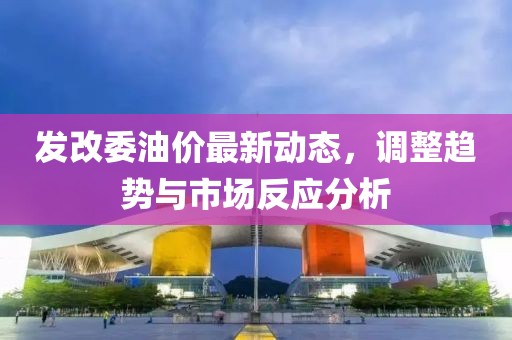 发改委油价最新动态，调整趋势与市场反应分析