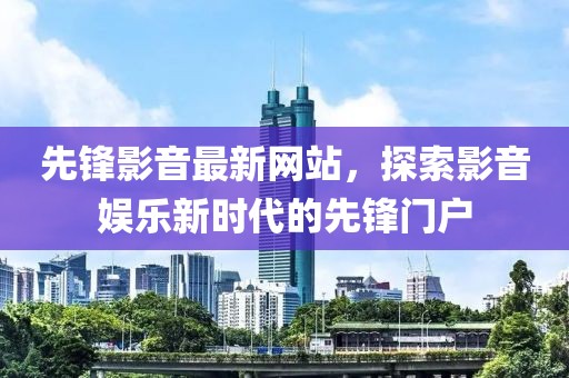 先锋影音最新网站，探索影音娱乐新时代的先锋门户