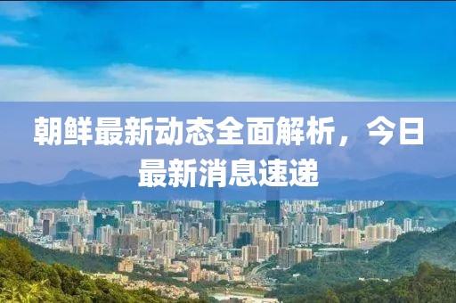 朝鲜最新动态全面解析，今日最新消息速递