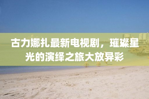 古力娜扎最新电视剧，璀璨星光的演绎之旅大放异彩