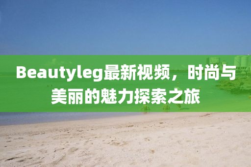 Beautyleg最新视频，时尚与美丽的魅力探索之旅