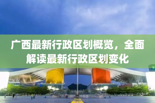 广西最新行政区划概览，全面解读最新行政区划变化