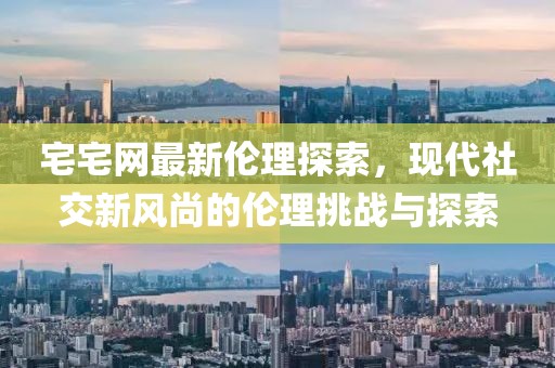 宅宅网最新伦理探索，现代社交新风尚的伦理挑战与探索