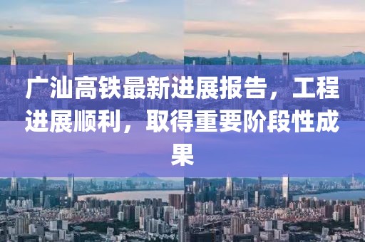 广汕高铁最新进展报告，工程进展顺利，取得重要阶段性成果