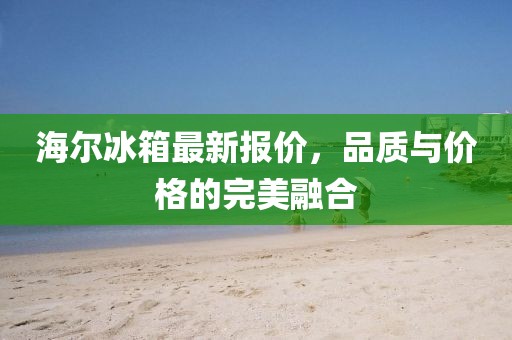 海尔冰箱最新报价，品质与价格的完美融合