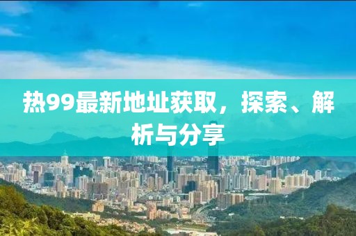 热99最新地址获取，探索、解析与分享