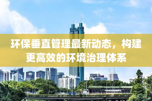 环保垂直管理最新动态，构建更高效的环境治理体系