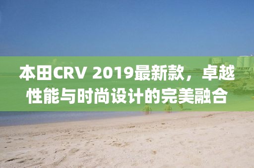 本田CRV 2019最新款，卓越性能与时尚设计的完美融合