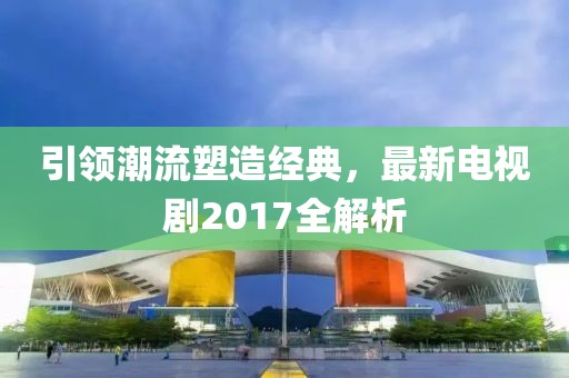 引领潮流塑造经典，最新电视剧2017全解析