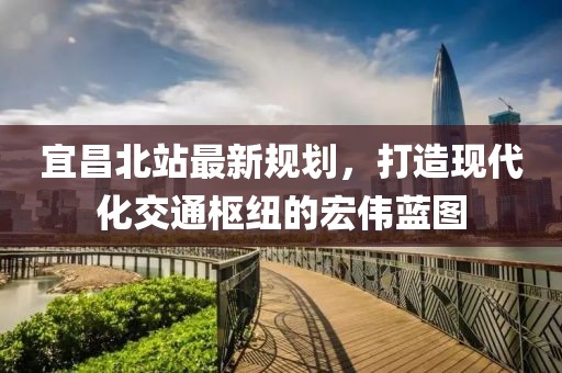 宜昌北站最新规划，打造现代化交通枢纽的宏伟蓝图