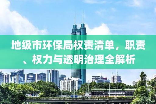 地级市环保局权责清单，职责、权力与透明治理全解析