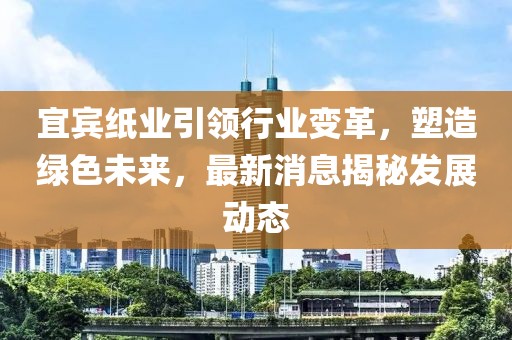 宜宾纸业引领行业变革，塑造绿色未来，最新消息揭秘发展动态