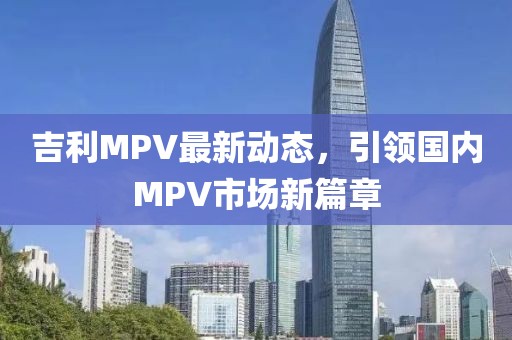 吉利MPV最新动态，引领国内MPV市场新篇章