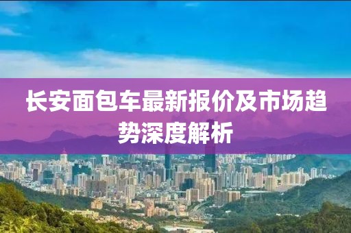 长安面包车最新报价及市场趋势深度解析